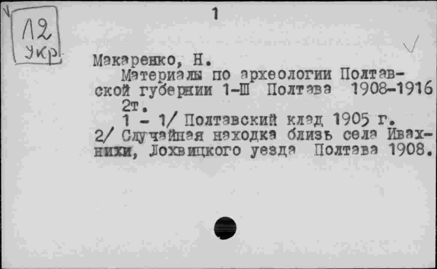 ﻿/а
J Vf P
Макаренко, H.
Материяли по археологии Полтавской губернии 1-Ш Полтава 1908-1916 2т.
1-1/ Полтавский клад 1905 г.
2/ Случайная находка близь села Ивах-нихи, Лохвицкого уезда Полтава 1908.